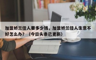 加盟娇兰佳人要多少钱，加盟娇兰佳人生意不好怎么办？（今日头条已更新）