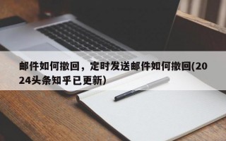 邮件如何撤回，定时发送邮件如何撤回(2024头条知乎已更新）