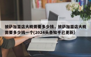 披萨加盟店大概需要多少钱，披萨加盟店大概需要多少钱一个(2024头条知乎已更新）