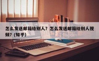 怎么发送邮箱给别人？怎么发送邮箱给别人视频？(知乎）