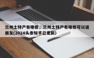 兰州土特产有哪些，兰州土特产有哪些可以送朋友(2024头条知乎已更新）