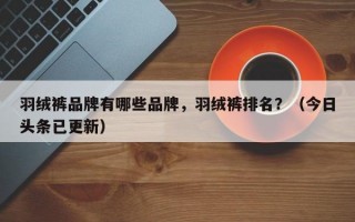 羽绒裤品牌有哪些品牌，羽绒裤排名？（今日头条已更新）
