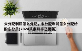 未分配利润怎么分配，未分配利润怎么分配给股东分录(2024头条知乎已更新）