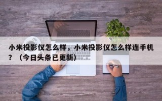 小米投影仪怎么样，小米投影仪怎么样连手机？（今日头条已更新）