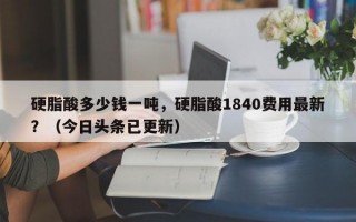 硬脂酸多少钱一吨，硬脂酸1840费用最新？（今日头条已更新）