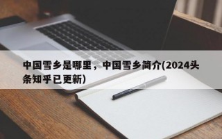 中国雪乡是哪里，中国雪乡简介(2024头条知乎已更新）