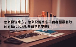 怎么投诉京东，怎么投诉京东平台客服最有效的方法(2024头条知乎已更新）