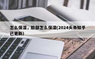 怎么保湿，脸部怎么保湿(2024头条知乎已更新）