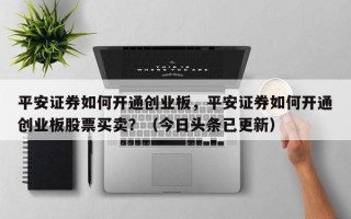 平安证券如何开通创业板，平安证券如何开通创业板股票买卖？（今日头条已更新）