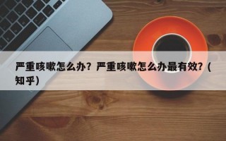 严重咳嗽怎么办？严重咳嗽怎么办最有效？(知乎）