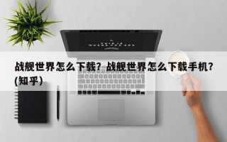 战舰世界怎么下载？战舰世界怎么下载手机？(知乎）