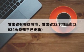 甘肃省有哪些城市，甘肃省12个地级市(2024头条知乎已更新）