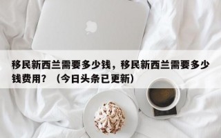 移民新西兰需要多少钱，移民新西兰需要多少钱费用？（今日头条已更新）