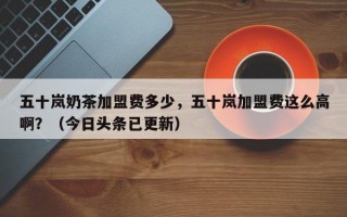 五十岚奶茶加盟费多少，五十岚加盟费这么高啊？（今日头条已更新）