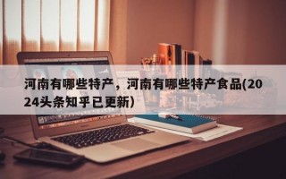 河南有哪些特产，河南有哪些特产食品(2024头条知乎已更新）