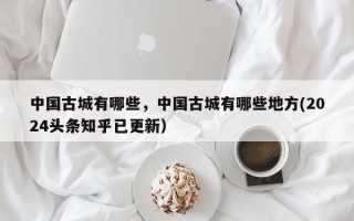 中国古城有哪些，中国古城有哪些地方(2024头条知乎已更新）