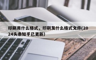 印刷用什么格式，印刷发什么格式文件(2024头条知乎已更新）