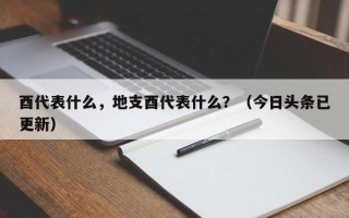 酉代表什么，地支酉代表什么？（今日头条已更新）