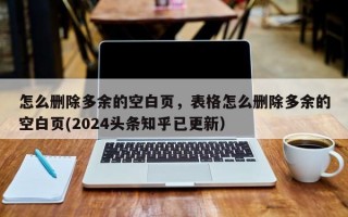 怎么删除多余的空白页，表格怎么删除多余的空白页(2024头条知乎已更新）