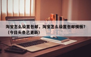 淘宝怎么设置包邮，淘宝怎么设置包邮模板？（今日头条已更新）