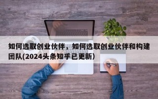 如何选取创业伙伴，如何选取创业伙伴和构建团队(2024头条知乎已更新）