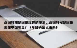 战国时期楚国是现在的哪里，战国时候楚国是现在中国哪里？（今日头条已更新）