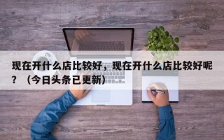 现在开什么店比较好，现在开什么店比较好呢？（今日头条已更新）