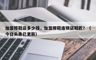 加盟擦鞋店多少钱，加盟擦鞋连锁店鞋匠？（今日头条已更新）