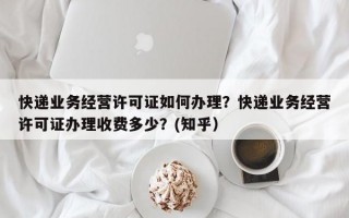 快递业务经营许可证如何办理？快递业务经营许可证办理收费多少？(知乎）