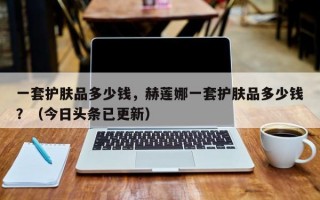 一套护肤品多少钱，赫莲娜一套护肤品多少钱？（今日头条已更新）