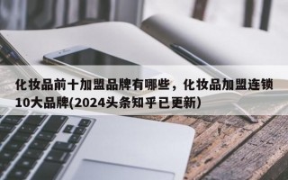 化妆品前十加盟品牌有哪些，化妆品加盟连锁10大品牌(2024头条知乎已更新）