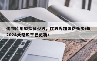 优衣库加盟费多少钱，优衣库加盟费多少钱(2024头条知乎已更新）