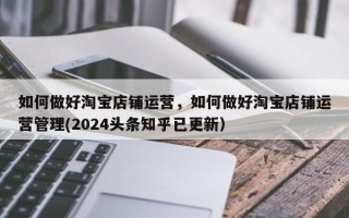 如何做好淘宝店铺运营，如何做好淘宝店铺运营管理(2024头条知乎已更新）