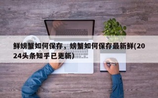 鲜螃蟹如何保存，螃蟹如何保存最新鲜(2024头条知乎已更新）