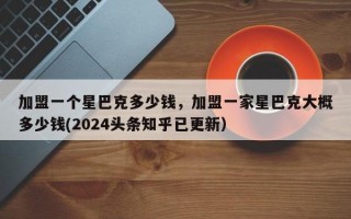 加盟一个星巴克多少钱，加盟一家星巴克大概多少钱(2024头条知乎已更新）