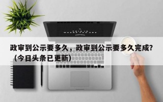 政审到公示要多久，政审到公示要多久完成？（今日头条已更新）