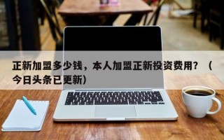 正新加盟多少钱，本人加盟正新投资费用？（今日头条已更新）