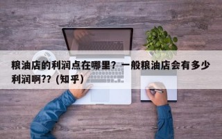 粮油店的利润点在哪里？一般粮油店会有多少利润啊?？(知乎）