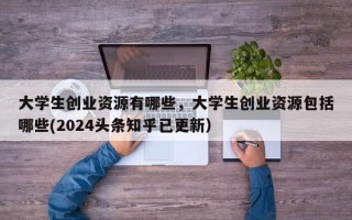 大学生创业资源有哪些，大学生创业资源包括哪些(2024头条知乎已更新）