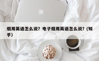烟用英语怎么说？电子烟用英语怎么说？(知乎）