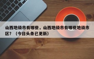 山西地级市有哪些，山西地级市有哪些地级市区？（今日头条已更新）