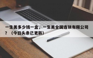 一生美多少钱一盒，一生美全国连锁有限公司？（今日头条已更新）