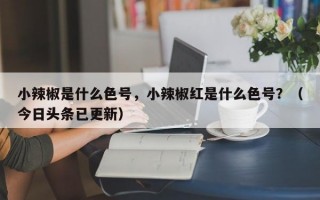 小辣椒是什么色号，小辣椒红是什么色号？（今日头条已更新）