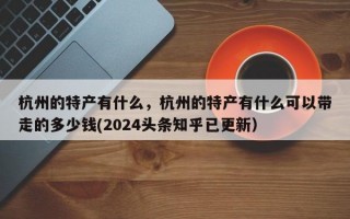 杭州的特产有什么，杭州的特产有什么可以带走的多少钱(2024头条知乎已更新）
