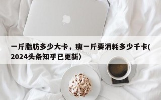 一斤脂肪多少大卡，瘦一斤要消耗多少千卡(2024头条知乎已更新）