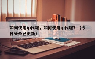 如何使用ip代理，如何使用ip代理？（今日头条已更新）