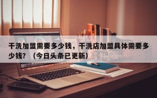 干洗加盟需要多少钱，干洗店加盟具体需要多少钱？（今日头条已更新）