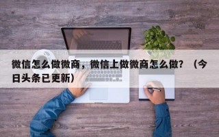 微信怎么做微商，微信上做微商怎么做？（今日头条已更新）