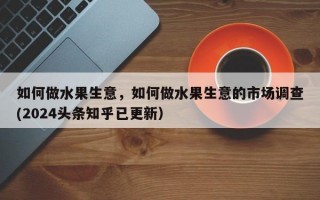 如何做水果生意，如何做水果生意的市场调查(2024头条知乎已更新）