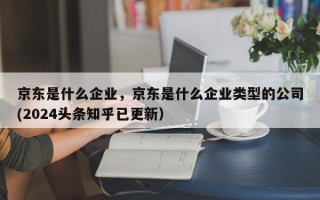京东是什么企业，京东是什么企业类型的公司(2024头条知乎已更新）